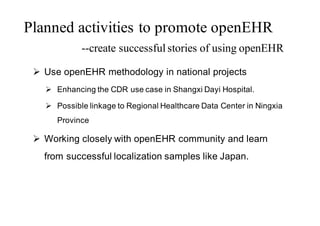 Ø Use openEHR methodology in national projects
Ø Enhancing the CDR use case in Shangxi Dayi Hospital.
Ø Possible linkage to Regional Healthcare Data Center in Ningxia
Province
Ø Working closely with openEHR community and learn
from successful localization samples like Japan.
Planned activities to promote openEHR
--create successful stories of using openEHR
 