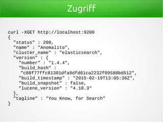 Zugriff
curl -XGET http://localhost:9200
{
"status" : 200,
"name" : "Anomalito",
"cluster_name" : "elasticsearch",
"version" : {
"number" : "1.4.4",
"build_hash" :
"c88f77ffc81301dfa9dfd81ca2232f09588bd512",
"build_timestamp" : "2015-02-19T13:05:36Z",
"build_snapshot" : false,
"lucene_version" : "4.10.3"
},
"tagline" : "You Know, for Search"
}
 