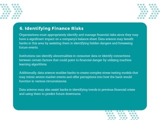 6. Identifying Finance Risks
Organizations must appropriately identify and manage financial risks since they may
have a significant impact on a company's balance sheet. Data science may benefit
banks in this area by assisting them in identifying hidden dangers and foreseeing
future events.
Institutions can identify abnormalities in consumer data or identify connections
between certain factors that could point to financial danger by utilizing machine
learning algorithms.
Additionally, data science enables banks to create complex stress testing models that
may mimic severe market events and offer perceptions into how the bank would
function in various circumstances.
Data science may also assist banks in identifying trends in previous financial crises
and using them to predict future downturns.
 