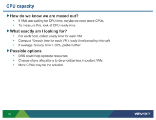 CPU capacity

! How do we know we are maxed out?
      •    If VMs are waiting for CPU time, maybe we need more CPUs.
      •    To measure this, look at CPU ready time.
! What exactly am I looking for?
      •    For each host, collect ready time for each VM
      •    Compute %ready time for each VM (ready time/sampling interval)
      •    If average %ready time > 50%, probe further
! Possible options
      •    DRS could help optimize resources
      •    Change share allocations to de-prioritize less important VMs
      •    More CPUs may be the solution




116
 