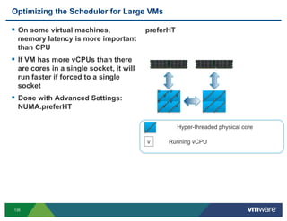 Optimizing the Scheduler for Large VMs

!  On some virtual machines,             preferHT
 memory latency is more important
 than CPU
!  If VM has more vCPUs than there
 are cores in a single socket, it will
 run faster if forced to a single
 socket
                                             v       v
                                                 v       v
!  Done with Advanced Settings:              v       v
 NUMA.preferHT                                   v       v


                                                         Hyper-threaded physical core

                                         v           Running vCPU




135
 