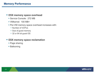 Memory Performance



  !  ESX memory space overhead
      •  Service Console: 272 MB
      •  VMkernel: 100 MB+
      •  Per-VM memory space overhead increases with:
        •  Number of VCPUs
        •  Size of guest memory
        •  32 or 64 bit guest OS


  !  ESX memory space reclamation
      •  Page sharing
      •  Ballooning




177
 