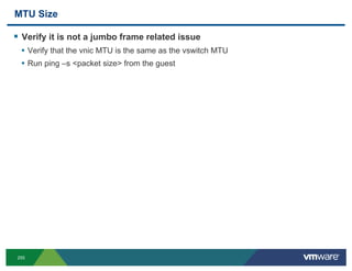 MTU Size

!  Verify it is not a jumbo frame related issue
  •  Verify that the vnic MTU is the same as the vswitch MTU
  •  Run ping –s <packet size> from the guest




255
 