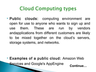  Public clouds: computing environment are
open for use to anyone who wants to sign up and
use them. These are run by vendors
andapplications from different customers are likely
to be mixed together on the cloud’s servers,
storage systems, and networks.
 Examples of a public cloud: Amazon Web
Services and Google's AppEngine
Continue…
 