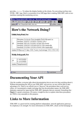 provides, status. To reduce the display burden on the clients, I'm converting newlines into
HTML <BR> tags. Here's a screenshot of an ASP page that is making XML-RPC calls to two
machines running this monitoring service.




Documenting Your API
Like the weather, everyone talks about documentation but no one ever does anything about it.
Without documenting the API to your XML-RPC web service, no one will be able to take
advantage of it. There is no official way to "discover" the procedures that a web service
offers, so I recommend a simple web page that lists the procedure names, the XML-RPC
datatypes expected for input and the XML-RPC datatypes that are returned. Something like
Figure 1 is good a minimum. Of course, it might be nice to explain what those procedures
do. POD is very amenable to this purpose.


Links to More Information
XML-RPC is a great tool for creating platform independent, network application gateways.
Its simplicity is its strength. For more information on XML-RPC, check out the homepage at
 