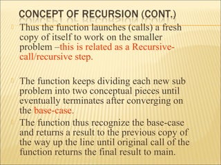    Thus the function launches (calls) a fresh
    copy of itself to work on the smaller
    problem –this is related as a Recursive-
    call/recursive step.

   The function keeps dividing each new sub
    problem into two conceptual pieces until
    eventually terminates after converging on
    the base-case.
   The function thus recognize the base-case
    and returns a result to the previous copy of
    the way up the line until original call of the
    function returns the final result to main.
 
