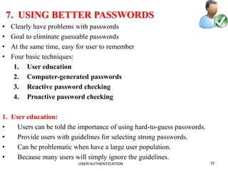12
7. USING BETTER PASSWORDS
• Clearly have problems with passwords
• Goal to eliminate guessable passwords
• At the same time, easy for user to remember
• Four basic techniques:
1. User education
2. Computer-generated passwords
3. Reactive password checking
4. Proactive password checking
1. User education:
• Users can be told the importance of using hard-to-guess passwords.
• Provide users with guidelines for selecting strong passwords.
• Can be problematic when have a large user population.
• Because many users will simply ignore the guidelines.
USER AUTHENTICATION
 
