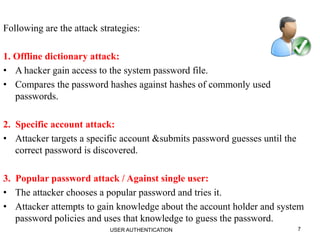 7
Following are the attack strategies:
1. Offline dictionary attack:
• A hacker gain access to the system password file.
• Compares the password hashes against hashes of commonly used
passwords.
2. Specific account attack:
• Attacker targets a specific account &submits password guesses until the
correct password is discovered.
3. Popular password attack / Against single user:
• The attacker chooses a popular password and tries it.
• Attacker attempts to gain knowledge about the account holder and system
password policies and uses that knowledge to guess the password.
USER AUTHENTICATION
 