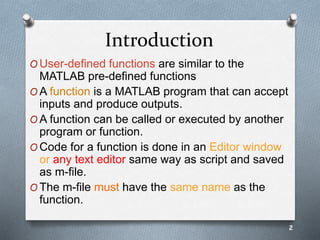 Introduction
O User-defined functions are similar to the
MATLAB pre-defined functions
O A function is a MATLAB program that can accept
inputs and produce outputs.
O A function can be called or executed by another
program or function.
O Code for a function is done in an Editor window
or any text editor same way as script and saved
as m-file.
O The m-file must have the same name as the
function.
2
 