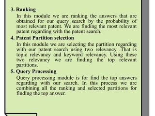 3. Ranking
In this module we are ranking the answers that are
obtained for our query search by the probability of
most relevant patent. We are finding the most relevant
patent regarding with the patent search.
4. Patent Partition selection
In this module we are selecting the partition regarding
with our patent search using two relevancy .That is
topic relevancy and keyword relevancy. Using these
two relevancy we are finding the top relevant
partitions.
5. Query Processing
Query processing module is for find the top answers
regarding with our search. In this process we are
combining all the ranking and selected partitions for
finding the top answer.
 
