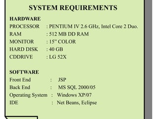 SYSTEM REQUIREMENTS
HARDWARE
PROCESSOR : PENTIUM IV 2.6 GHz, Intel Core 2 Duo.
RAM : 512 MB DD RAM
MONITOR : 15” COLOR
HARD DISK : 40 GB
CDDRIVE : LG 52X
SOFTWARE
Front End : JSP
Back End : MS SQL 2000/05
Operating System : Windows XP/07
IDE : Net Beans, Eclipse
 