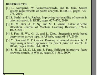 REFERENCES
[1] L. Azzopardi, W. Vanderbauwhede, and H. Joho. Search
system requirements of patent analysts. In SIGIR, pages 775–
776, 2010.
[2] S. Bashir and A. Rauber. Improving retrievability of patents in
prior art search. In ECIR, pages 457–470, 2010.
[3] D. M. Blei, A. Y. Ng, and M. I. Jordan. Latent dirichlet
allocation. Journal of Machine Learning Research, 3:993–
1022, 2003.
[4] J. Fan, H. Wu, G. Li, and L. Zhou. Suggesting topic-based
query terms as you type. In APWeb, pages 61–67, 2010.
[5] Y. Guo and C. P. Gomes. Ranking structured documents: A
large margin based approach for patent prior art search. In
IJCAI, pages 1058–1064, 2009.
[6] S. Ji, G. Li, C. Li, and J. Feng. Efficient interactive fuzzy
keyword search. In WWW, pages 371–380, 2009.
 