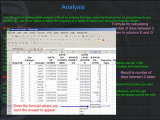 Analysis You can perform mathematical analysis in Excel by entering formulas, using the Formula bar, or using the quick sum function (∑). Use Pivot Tables to obtain the frequency of a series of values such as survey question results. Entering formulas •  Type the formula in the cell in which you want the result of the calculation to appear. •  Formulas must begin with an “=” sign. •  You must use the appropriate arithmetic operator symbol: + sign to add - sign to subtract * sign to multiply / sign to divide •  Use either upper or lower case in formulas. •  Use parentheses for formulas with >1 operation such as a formula for calculating an incidence rate per 1,000 population in which you would first divide the number of cases by the total population and multiply that result times 1000. An example of this formula is:  =(A3/B2)*1000 Entering functions in the formula •  Place the cursor in the cell where you want the result. Type in “=” sign followed by the name of the function you want to use and a left parenthesis sign e.g.,  =average( •  Following the left parentheses sign, type in the first cell reference, a period, the last cell reference, and the right parenthesis sign; OR select the cells containing the data you want to analyze. A colored line will appear around the cells containing data you want included in the analysis. •  Click  Enter . Enter the formula where you want the answer to appear Result is number of days between 2 dates Formula for calculating number of days between 2 dates in columns E and G 
