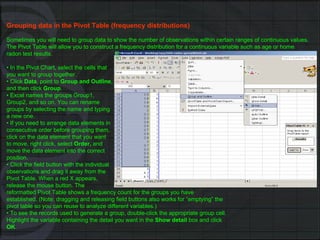 Grouping data in the Pivot Table (frequency distributions) Sometimes you will need to group data to show the number of observations within certain ranges of continuous values. The Pivot Table will allow you to construct a frequency distribution for a continuous variable such as age or home radon test results. •  In the Pivot Chart, select the cells that you want to group together. •  Click  Data , point to  Group and Outline , and then click  Group . •  Excel names the groups Group1, Group2, and so on. You can rename groups by selecting the name and typing a new one. •  If you need to arrange data elements in consecutive order before grouping them, click on the data element that you want to move, right click, select  Order,  and move the data element into the correct position. •  Click the field button with the individual observations and drag it away from the Pivot Table. When a red X appears, release the mouse button. The reformatted Pivot Table shows a frequency count for the groups you have established. (Note: dragging and releasing field buttons also works for “emptying” the pivot table so you can reuse to analyze different variables.) •  To see the records used to generate a group, double-click the appropriate group cell. Highlight the variable containing the detail you want in the  Show detail  box and click OK . 