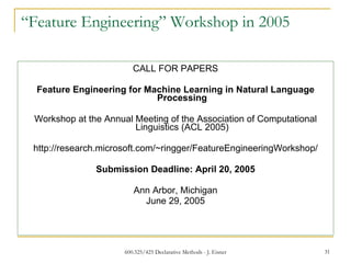 “ Feature Engineering” Workshop in 2005 CALL FOR PAPERS   Feature Engineering for Machine Learning in Natural Language Processing   Workshop at the Annual Meeting of the Association of Computational Linguistics (ACL 2005)   http://research.microsoft.com/~ringger/FeatureEngineeringWorkshop/   Submission Deadline: April 20, 2005   Ann Arbor, Michigan June 29, 2005   