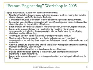 “ Feature Engineering” Workshop in 2005 Topics may include, but are not necessarily limited to: Novel methods for discovering or inducing features, such as mining the web for closed classes, useful for indicator features. Comparative studies of different feature selection algorithms for NLP tasks. Interactive tools that help researchers to identify ambiguous cases that could be disambiguated by the addition of features. Error analysis of various aspects of feature induction, selection, representation. Issues with representation, e.g., strategies for handling hierarchical representations, including decomposing to atomic features or by employing statistical relational learning. Techniques used in fields outside NLP that prove useful in NLP. The impact of feature selection and feature design on such practical considerations as training time, experimental design, domain independence, and evaluation. Analysis of feature engineering and its interaction with specific machine learning methods commonly used in NLP. Combining classifiers that employ diverse types of features. Studies of methods for defining a feature set, for example by iteratively expanding a base feature set. Issues with representing and combining real-valued and categorical features for NLP tasks. 