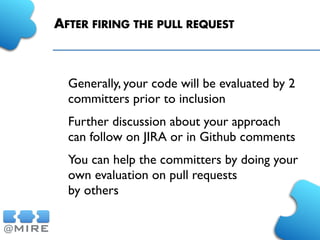 AFTER FIRING THE PULL REQUEST
Generally, your code will be evaluated by 2
committers prior to inclusion
Further discussion about your approach
can follow on JIRA or in Github comments
You can help the committers by doing your
own evaluation on pull requests
by others
 