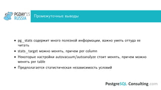 Промежуточные выводы
• pg_stats содержит много полезной информации, важно уметь оттуда ее
читать
• stats_target можно менять, причем per column
• Некоторые настройки autovacuum/autoanalyze стоит менять, причем можно
менять per table
• Предполагается статистическая независимость условий
 