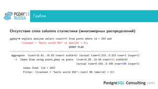 Грабли
Отсутствие cross columns статистики (многомерных распределений)
pgday=# explain analyze select count(*) from posts where id < 250 and
(content < ’hello world 250’ or abs(id) < 0);
QUERY PLAN
---------------------------------------------------------------------------------------
Aggregate (cost=15.81..15.82 rows=1 width=0) (actual time=0.210..0.210 rows=1 loops=1)
-> Index Scan using posts_pkey on posts (cost=0.29..15.54 rows=112 width=0)
(actual time=0.032..0.185 rows=168 loops=1)
Index Cond: (id < 250)
Filter: ((content < ’hello world 250’::text) OR (abs(id) < 0))
 