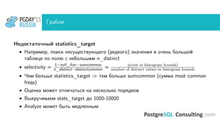 Грабли
Недостаточный statistics_target
• Например, поиск несуществующего (редкого) значения в очень большой
таблице по полю с небольшим n_distinct
• selectivity =
1−null_frac−sumcommon
n_distinct−distinctcommon = p(row in histogram bounds)
number of distinct values in histogram bounds
• Чем больше statistics_target ⇒ тем больше sumcommon (сумма most common
freqs)
• Оценка может отличаться на несколько порядков
• Выкручиваем stats_target до 1000-10000
• Analyze может быть медленным
 