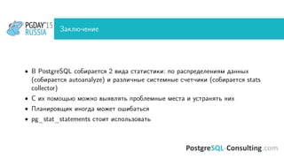 Заключение
• В PostgreSQL собирается 2 вида статистики: по распределениям данных
(собирается autoanalyze) и различные системные счетчики (собирается stats
collector)
• С их помощью можно выявлять проблемные места и устранять них
• Планировщик иногда может ошибаться
• pg_stat_statements стоит использовать
 