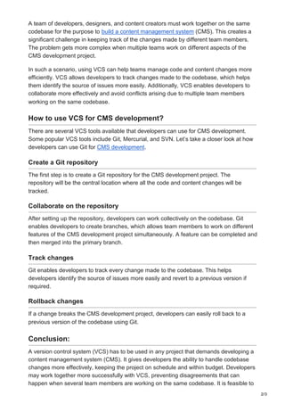 2/3
A team of developers, designers, and content creators must work together on the same
codebase for the purpose to build a content management system (CMS). This creates a
significant challenge in keeping track of the changes made by different team members.
The problem gets more complex when multiple teams work on different aspects of the
CMS development project.
In such a scenario, using VCS can help teams manage code and content changes more
efficiently. VCS allows developers to track changes made to the codebase, which helps
them identify the source of issues more easily. Additionally, VCS enables developers to
collaborate more effectively and avoid conflicts arising due to multiple team members
working on the same codebase.
How to use VCS for CMS development?
There are several VCS tools available that developers can use for CMS development.
Some popular VCS tools include Git, Mercurial, and SVN. Let’s take a closer look at how
developers can use Git for CMS development.
Create a Git repository
The first step is to create a Git repository for the CMS development project. The
repository will be the central location where all the code and content changes will be
tracked.
Collaborate on the repository
After setting up the repository, developers can work collectively on the codebase. Git
enables developers to create branches, which allows team members to work on different
features of the CMS development project simultaneously. A feature can be completed and
then merged into the primary branch.
Track changes
Git enables developers to track every change made to the codebase. This helps
developers identify the source of issues more easily and revert to a previous version if
required.
Rollback changes
If a change breaks the CMS development project, developers can easily roll back to a
previous version of the codebase using Git.
Conclusion:
A version control system (VCS) has to be used in any project that demands developing a
content management system (CMS). It gives developers the ability to handle codebase
changes more effectively, keeping the project on schedule and within budget. Developers
may work together more successfully with VCS, preventing disagreements that can
happen when several team members are working on the same codebase. It is feasible to
 