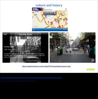culture and history




                                    http://creativereview.co.uk/cr-blog/2010/may/streetmuseum-app



Culture
london museum historical photos
http://www.petapixel.com/2010/05/24/museum-of-london-releases-augmented-reality-app-for-historical-photos/

http://creativereview.co.uk/cr-blog/2010/may/streetmuseum-app
 