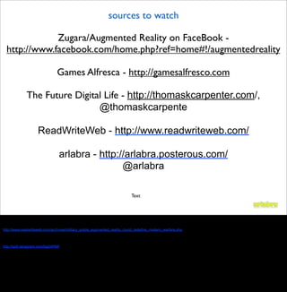 sources to watch

              Zugara/Augmented Reality on FaceBook -
  http://www.facebook.com/home.php?ref=home#!/augmentedreality

                                 Games Alfresca - http://gamesalfresco.com

              The Future Digital Life - http://thomaskcarpenter.com/,
                               @thomaskcarpente

                     ReadWriteWeb - http://www.readwriteweb.com/

                                  arlabra - http://arlabra.posterous.com/
                                                  @arlabra

                                                                         Text



http://thomaskcarpenter.com/

blog from Readwriteweb
http://www.readwriteweb.com/archives/military_grade_augmented_reality_could_redefine_modern_warfare.php


tanagram blog
http://spill.tanagram.com/tag/iARM/
 