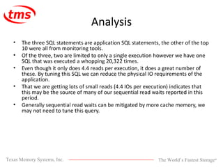 Analysis The three SQL statements are application SQL statements, the other of the top 10 were all from monitoring tools.  Of the three, two are limited to only a single execution however we have one SQL that was executed a whopping 20,322 times.  Even though it only does 4.4 reads per execution, it does a great number of these. By tuning this SQL we can reduce the physical IO requirements of the application.  That we are getting lots of small reads (4.4 IOs per execution) indicates that this may be the source of many of our sequential read waits reported in this period.  Generally sequential read waits can be mitigated by more cache memory, we may not need to tune this query. 