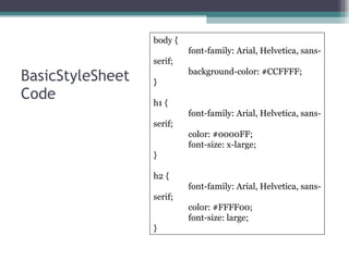 BasicStyleSheet Code body { font-family: Arial, Helvetica, sans-serif; background-color: #CCFFFF; } h1 { font-family: Arial, Helvetica, sans-serif; color: #0000FF; font-size: x-large; } h2 { font-family: Arial, Helvetica, sans-serif; color: #FFFF00; font-size: large; } 
