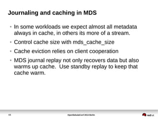 Journaling and caching in MDS 
● In some workloads we expect almost all metadata 
always in cache, in others its more of a stream. 
● Control cache size with mds_cache_size 
● Cache eviction relies on client cooperation 
● MDS journal replay not only recovers data but also 
warms up cache. Use standby replay to keep that 
cache warm. 
44 OpenNebulaConf 2014 Berlin 
 
