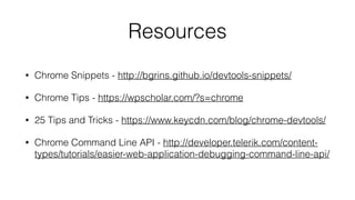 Resources
• Chrome Snippets - http://bgrins.github.io/devtools-snippets/
• Chrome Tips - https://wpscholar.com/?s=chrome
• 25 Tips and Tricks - https://www.keycdn.com/blog/chrome-devtools/
• Chrome Command Line API - http://developer.telerik.com/content-
types/tutorials/easier-web-application-debugging-command-line-api/
 