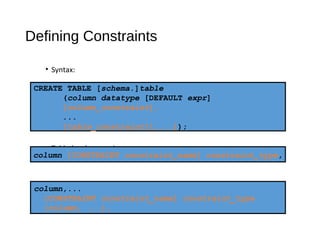 Defining Constraints
• Syntax:
• Column-level constraint:
• Table-level constraint:
CREATE TABLE [schema.]table
(column datatype [DEFAULT expr]
[column_constraint],
...
[table_constraint][,...]);
column,...
[CONSTRAINT constraint_name] constraint_type
(column, ...),
column [CONSTRAINT constraint_name] constraint_type,
 