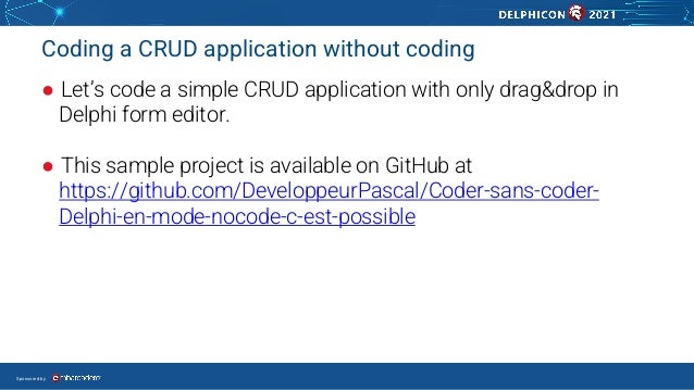 Sponsored by
Coding a CRUD application without coding
● Let’s code a simple CRUD application with only drag&drop in
Delphi form editor.
● This sample project is available on GitHub at
https://github.com/DeveloppeurPascal/Coder-sans-coder-
Delphi-en-mode-nocode-c-est-possible
 