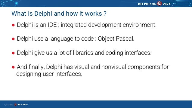 Sponsored by
What is Delphi and how it works ?
● Delphi is an IDE : integrated development environment.
● Delphi use a language to code : Object Pascal.
● Delphi give us a lot of libraries and coding interfaces.
● And finally, Delphi has visual and nonvisual components for
designing user interfaces.
 