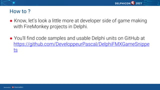 Sponsored by
How to ?
● Know, let’s look a little more at developer side of game making
with FireMonkey projects in Delphi.
● You’ll find code samples and usable Delphi units on GitHub at
https://github.com/DeveloppeurPascal/DelphiFMXGameSnippe
ts
 