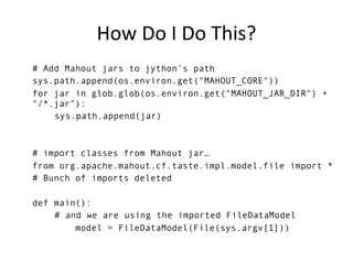 How Do I Do This?
# Add Mahout jars to jython’s path
sys.path.append(os.environ.get("MAHOUT_CORE"))
for jar in glob.glob(os.environ.get("MAHOUT_JAR_DIR") +
"/*.jar"):
    sys.path.append(jar)



# import classes from Mahout jar…
from org.apache.mahout.cf.taste.impl.model.file import *
# Bunch of imports deleted

def main():
    # and we are using the imported FileDataModel
        model = FileDataModel(File(sys.argv[1]))
 