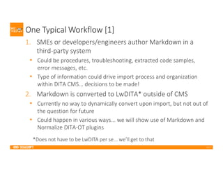 2017
One Typical Workflow [1]
1. SMEs or developers/engineers author Markdown in a
third-party system
• Could be procedures, troubleshooting, extracted code samples,
error messages, etc.
• Type of information could drive import process and organization
within DITA CMS... decisions to be made!
2. Markdown is converted to LwDITA* outside of CMS
• Currently no way to dynamically convert upon import, but not out of
the question for future
• Could happen in various ways... we will show use of Markdown and
Normalize DITA-OT plugins
*Does not have to be LwDITA per se... we’ll get to that
 