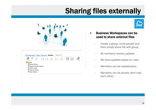 Sharing files externally
‣ 

Business Workspaces can be
used to share external files
• 

Create a group, invite people and
then simply share file with group

• 

All members receive updates

• 

Set Auto-updates based on rules

• 

Members can be collaborators

• 

Members can be private (don’t see
each other)

15

 