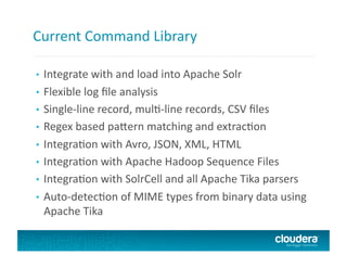 Current	
  Command	
  Library	
  
•  Integrate	
  with	
  and	
  load	
  into	
  Apache	
  Solr	
  
•  Flexible	
  log	
  ﬁle	
  analysis	
  
•  Single-­‐line	
  record,	
  mulU-­‐line	
  records,	
  CSV	
  ﬁles	
  	
  
•  Regex	
  based	
  pabern	
  matching	
  and	
  extracUon	
  	
  
•  IntegraUon	
  with	
  Avro,	
  JSON,	
  XML,	
  HTML	
  	
  
•  IntegraUon	
  with	
  Apache	
  Hadoop	
  Sequence	
  Files	
  
•  IntegraUon	
  with	
  SolrCell	
  and	
  all	
  Apache	
  Tika	
  parsers	
  	
  
•  Auto-­‐detecUon	
  of	
  MIME	
  types	
  from	
  binary	
  data	
  using	
  
Apache	
  Tika	
  
 
