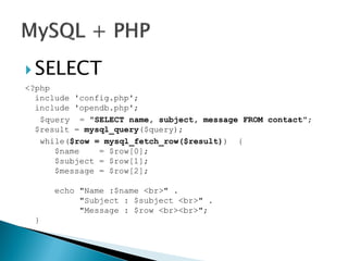  SELECT
<?php
include 'config.php';
include 'opendb.php';
$query = "SELECT name, subject, message FROM contact";
$result = mysql_query($query);
while($row = mysql_fetch_row($result)) {
$name = $row[0];
$subject = $row[1];
$message = $row[2];
echo "Name :$name <br>" .
"Subject : $subject <br>" .
"Message : $row <br><br>";
}
 