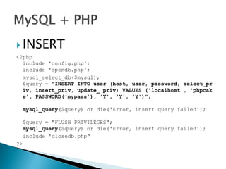  INSERT
<?php
include 'config.php';
include 'opendb.php';
mysql_select_db($mysql);
$query = "INSERT INTO user (host, user, password, select_pr
iv, insert_priv, update_ priv) VALUES ('localhost', 'phpcak
e', PASSWORD('mypass'), 'Y', 'Y', 'Y')";
mysql_query($query) or die('Error, insert query failed');
$query = "FLUSH PRIVILEGES";
mysql_query($query) or die('Error, insert query failed');
include 'closedb.php‘
?>
 