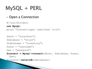  Open a Connection
#!/usr/bin/perl
use Mysql;
print "Content-type: text/html nn";
$host = "localhost";
$database = "store";
$tablename = "inventory";
$user = "username";
$pw = "password";
$connect = Mysql->connect($host, $database, $user,
$pw);
$connect->selectdb($database);
 