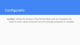 Configuratio :
Location : Define the location of the file that Mule uses as a template into
which to insert values extracted from the message properties or variables.
 
