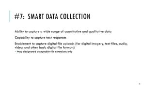 #7: SMART DATA COLLECTION
Ability to capture a wide range of quantitative and qualitative data
Capability to capture text responses
Enablement to capture digital file uploads (for digital imagery, text files, audio,
video, and other basic digital file formats)
 May designated acceptable file extensions only
23
 