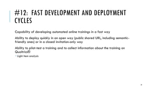 #12: FAST DEVELOPMENT AND DEPLOYMENT
CYCLES
Capability of developing automated online trainings in a fast way
Ability to deploy quickly in an open way (public shared URL, including semantic-
friendly ones) or in a closed invitation-only way
Ability to pilot-test a training and to collect information about the training on
Qualtrics®
 Light item analysis
29
 