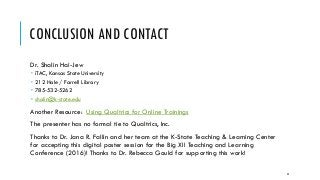 CONCLUSION AND CONTACT
Dr. Shalin Hai-Jew
 iTAC, Kansas State University
 212 Hale / Farrell Library
 785-532-5262
 shalin@k-state.edu
Another Resource: Using Qualtrics for Online Trainings
The presenter has no formal tie to Qualtrics, Inc.
Thanks to Dr. Jana R. Fallin and her team at the K-State Teaching & Learning Center
for accepting this digital poster session for the Big XII Teaching and Learning
Conference (2016)! Thanks to Dr. Rebecca Gould for supporting this work!
42
 