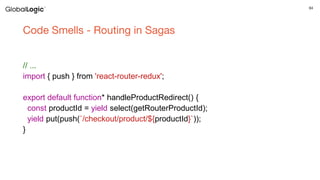 64
Code Smells - Routing in Sagas
// ...
import { push } from 'react-router-redux';
export default function* handleProductRedirect() {
const productId = yield select(getRouterProductId);
yield put(push(`/checkout/product/${productId}`));
}
 