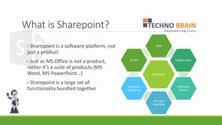 What is Sharepoint? 
Sharepoint is a software platform, not just a product 
Just as MS Office is not a product, rather it’s a suite of products (MS Word, MS PowerPoint…) 
Sharepoint is a large set of functionality bundled together 
Sharepoint 
ECM 
Collaboration 
Enterprise Search 
Business Workflow 
Business Intelligence 
Portals  