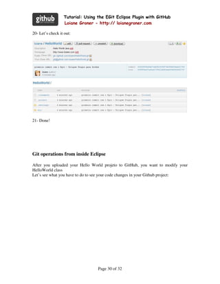 Tutorial: Using the EGit Eclipse Plugin with GitHub
                  Loiane Groner - http:// loianegroner.com

20- Let’s check it out:




21- Done!




Git operations from inside Eclipse

After you uploaded your Hello World projeto to GitHub, you want to modify your
HelloWorld class
Let’s see what you have to do to see your code changes in your Github project:




                                  Page 30 of 32
 
